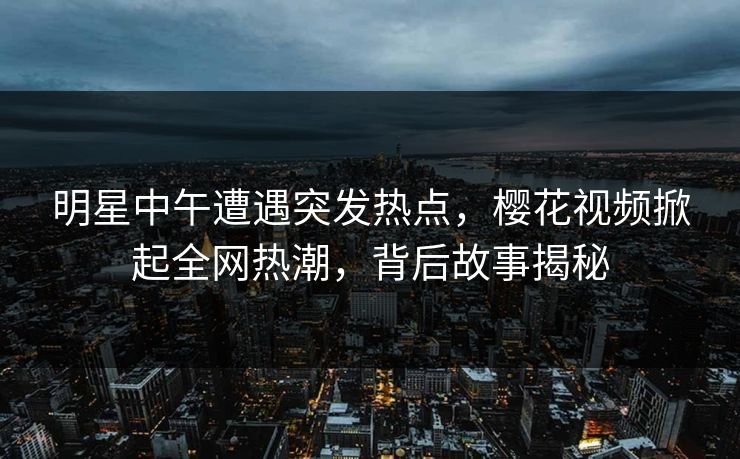 明星中午遭遇突发热点，樱花视频掀起全网热潮，背后故事揭秘