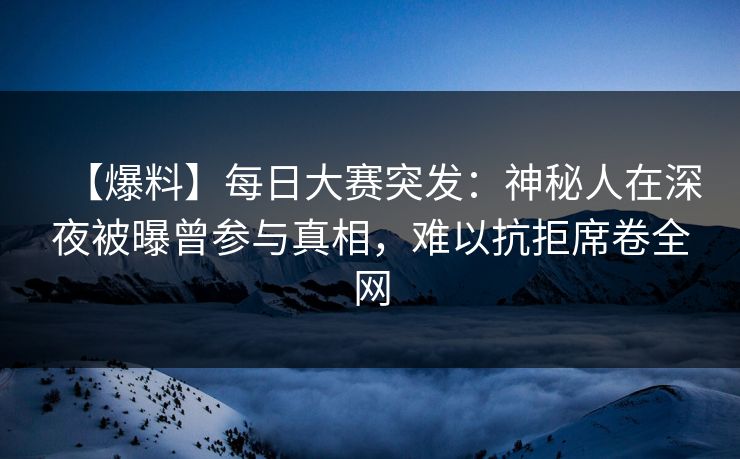 【爆料】每日大赛突发：神秘人在深夜被曝曾参与真相，难以抗拒席卷全网