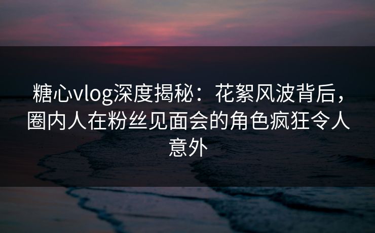 糖心vlog深度揭秘：花絮风波背后，圈内人在粉丝见面会的角色疯狂令人意外