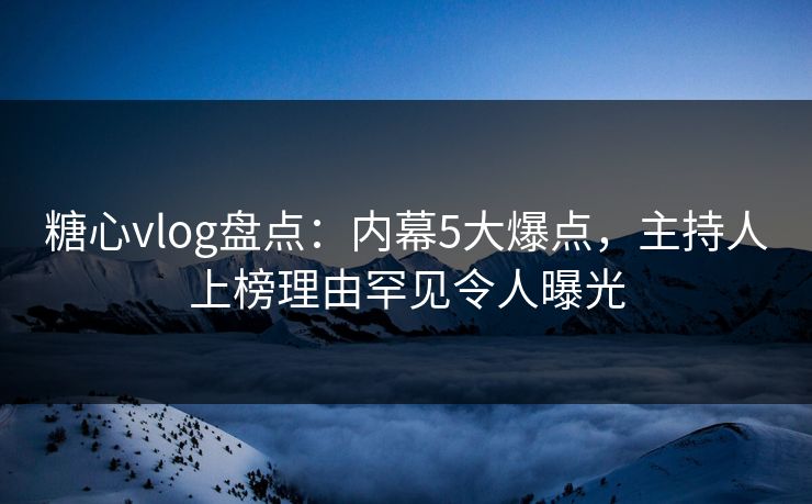 糖心vlog盘点：内幕5大爆点，主持人上榜理由罕见令人曝光