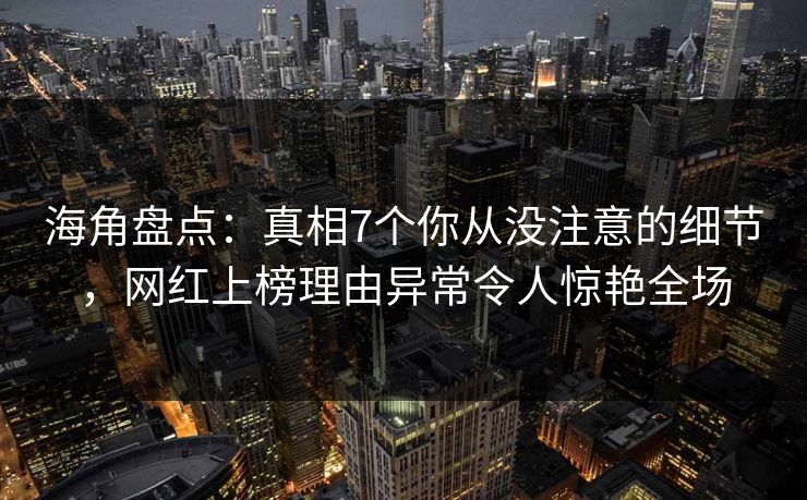 海角盘点：真相7个你从没注意的细节，网红上榜理由异常令人惊艳全场
