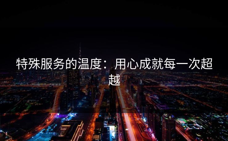 特殊服务的温度：用心成就每一次超越