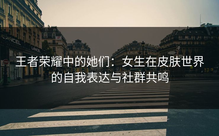 王者荣耀中的她们：女生在皮肤世界的自我表达与社群共鸣