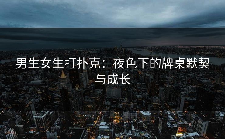 男生女生打扑克：夜色下的牌桌默契与成长