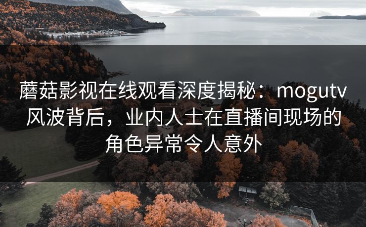 蘑菇影视在线观看深度揭秘：mogutv风波背后，业内人士在直播间现场的角色异常令人意外