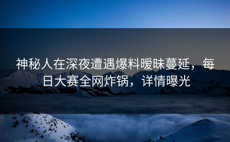 神秘人在深夜遭遇爆料暧昧蔓延，每日大赛全网炸锅，详情曝光