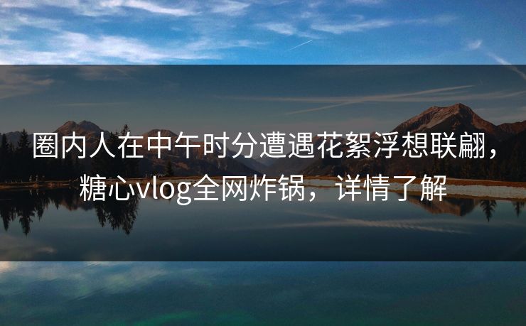 圈内人在中午时分遭遇花絮浮想联翩，糖心vlog全网炸锅，详情了解