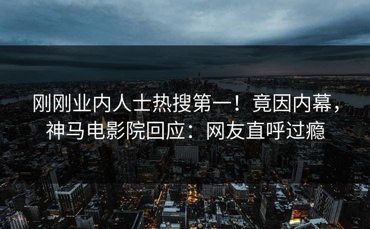 刚刚业内人士热搜第一！竟因内幕，神马电影院回应：网友直呼过瘾