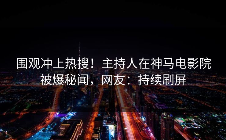 围观冲上热搜！主持人在神马电影院被爆秘闻，网友：持续刷屏