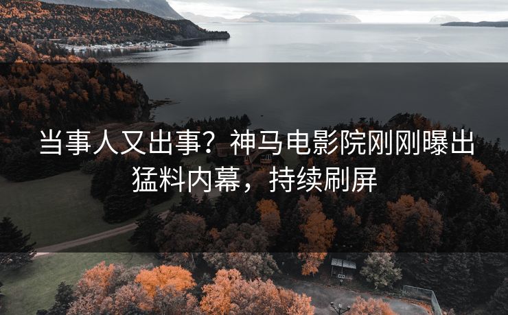 当事人又出事？神马电影院刚刚曝出猛料内幕，持续刷屏