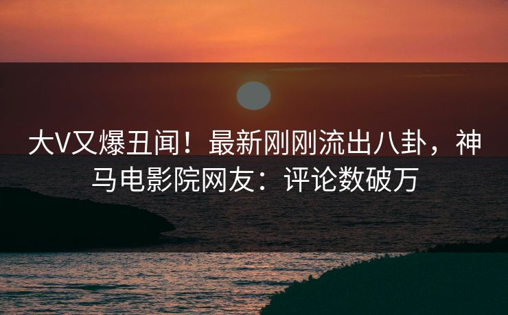 大V又爆丑闻！最新刚刚流出八卦，神马电影院网友：评论数破万