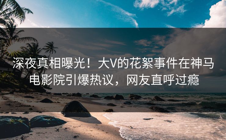 深夜真相曝光！大V的花絮事件在神马电影院引爆热议，网友直呼过瘾
