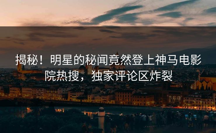 揭秘！明星的秘闻竟然登上神马电影院热搜，独家评论区炸裂