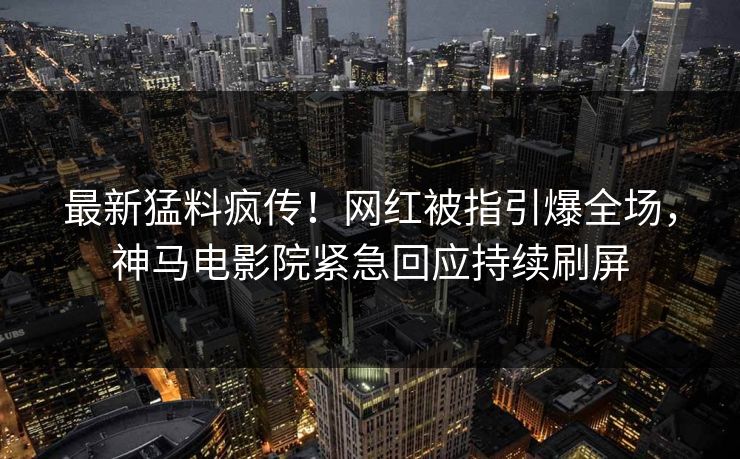 最新猛料疯传！网红被指引爆全场，神马电影院紧急回应持续刷屏