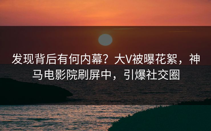 发现背后有何内幕？大V被曝花絮，神马电影院刷屏中，引爆社交圈