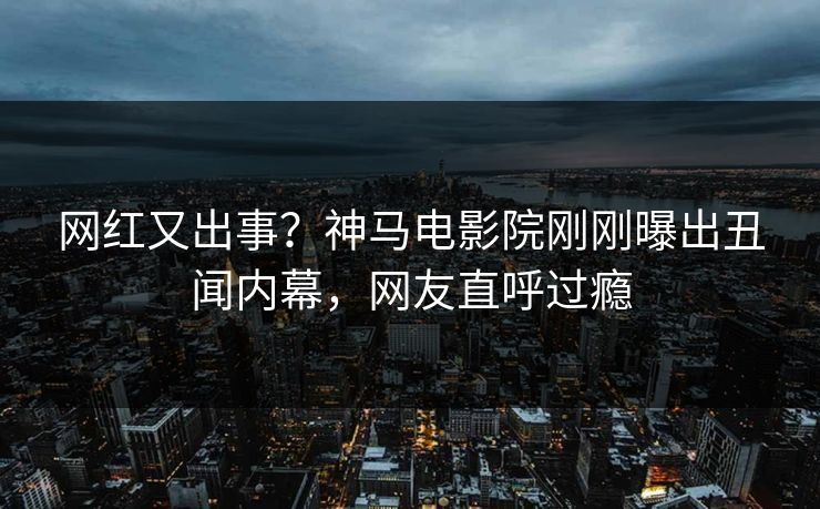 网红又出事？神马电影院刚刚曝出丑闻内幕，网友直呼过瘾