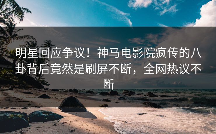 明星回应争议！神马电影院疯传的八卦背后竟然是刷屏不断，全网热议不断