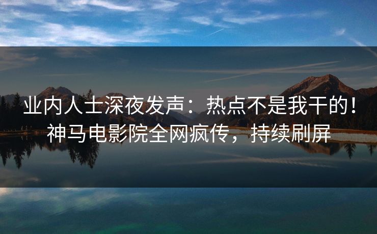 业内人士深夜发声：热点不是我干的！神马电影院全网疯传，持续刷屏