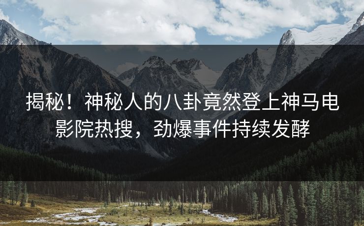 揭秘！神秘人的八卦竟然登上神马电影院热搜，劲爆事件持续发酵