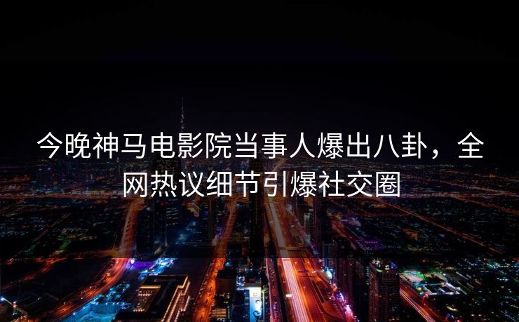 今晚神马电影院当事人爆出八卦，全网热议细节引爆社交圈