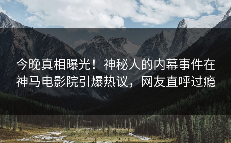 今晚真相曝光！神秘人的内幕事件在神马电影院引爆热议，网友直呼过瘾