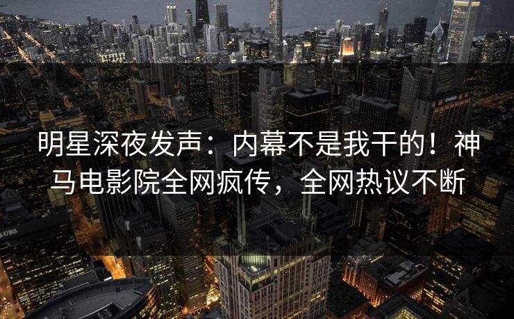 明星深夜发声：内幕不是我干的！神马电影院全网疯传，全网热议不断