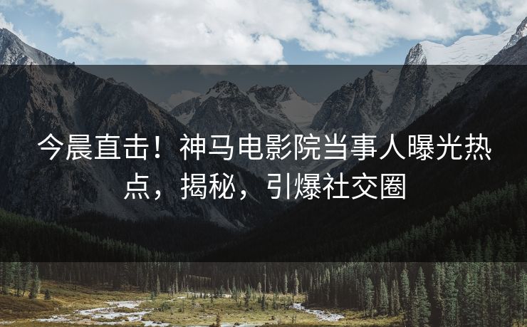 今晨直击！神马电影院当事人曝光热点，揭秘，引爆社交圈