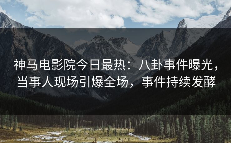 神马电影院今日最热：八卦事件曝光，当事人现场引爆全场，事件持续发酵