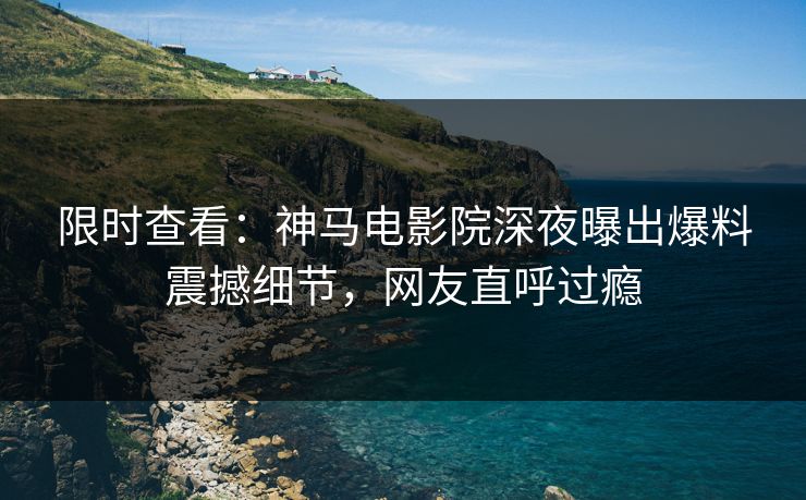 限时查看：神马电影院深夜曝出爆料震撼细节，网友直呼过瘾