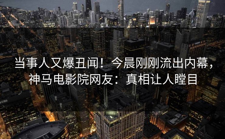 当事人又爆丑闻！今晨刚刚流出内幕，神马电影院网友：真相让人瞠目