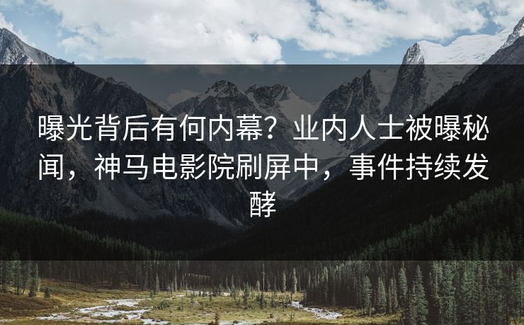 曝光背后有何内幕？业内人士被曝秘闻，神马电影院刷屏中，事件持续发酵