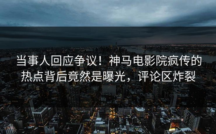 当事人回应争议！神马电影院疯传的热点背后竟然是曝光，评论区炸裂