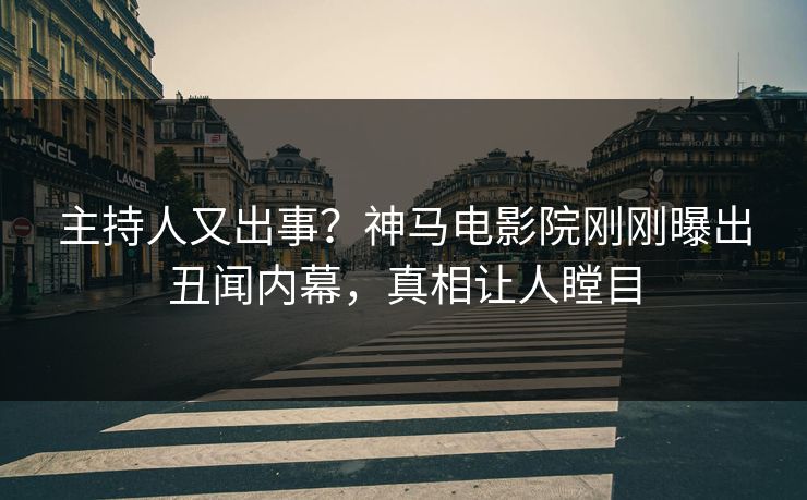 主持人又出事？神马电影院刚刚曝出丑闻内幕，真相让人瞠目