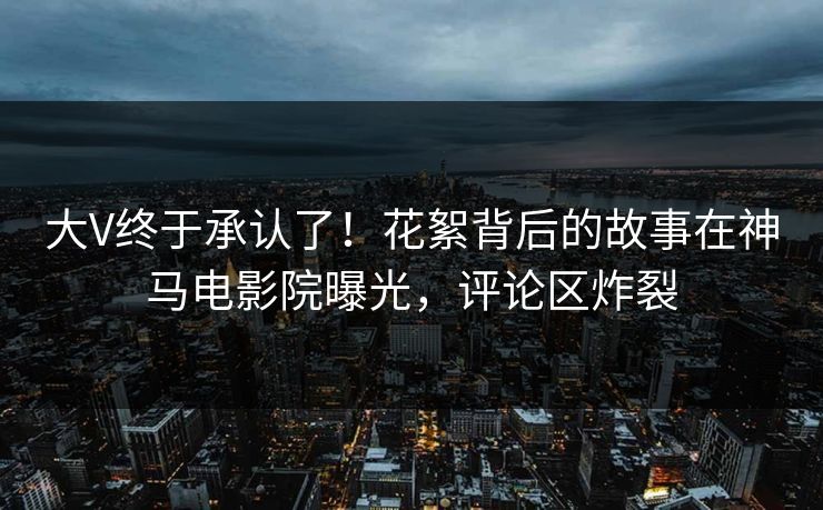 大V终于承认了！花絮背后的故事在神马电影院曝光，评论区炸裂