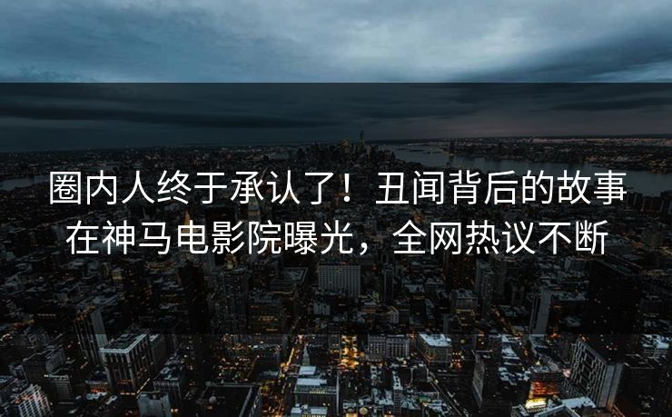 圈内人终于承认了！丑闻背后的故事在神马电影院曝光，全网热议不断
