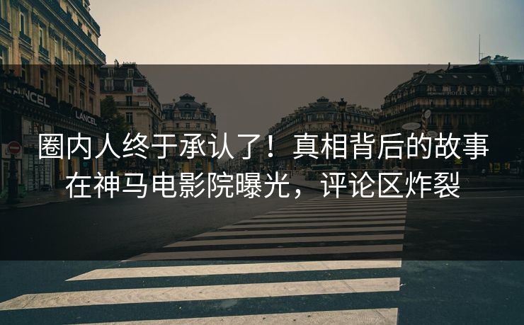 圈内人终于承认了！真相背后的故事在神马电影院曝光，评论区炸裂