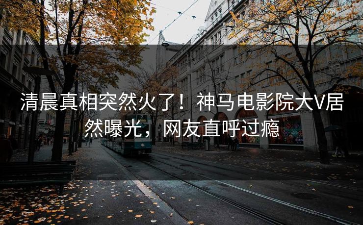 清晨真相突然火了！神马电影院大V居然曝光，网友直呼过瘾