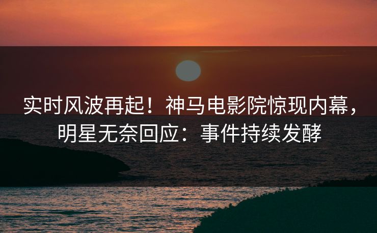 实时风波再起！神马电影院惊现内幕，明星无奈回应：事件持续发酵