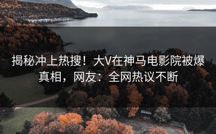揭秘冲上热搜！大V在神马电影院被爆真相，网友：全网热议不断
