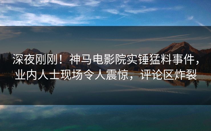 深夜刚刚！神马电影院实锤猛料事件，业内人士现场令人震惊，评论区炸裂