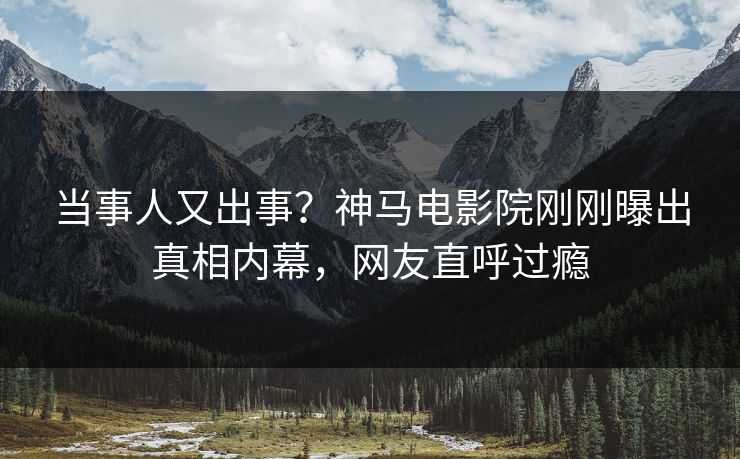 当事人又出事？神马电影院刚刚曝出真相内幕，网友直呼过瘾