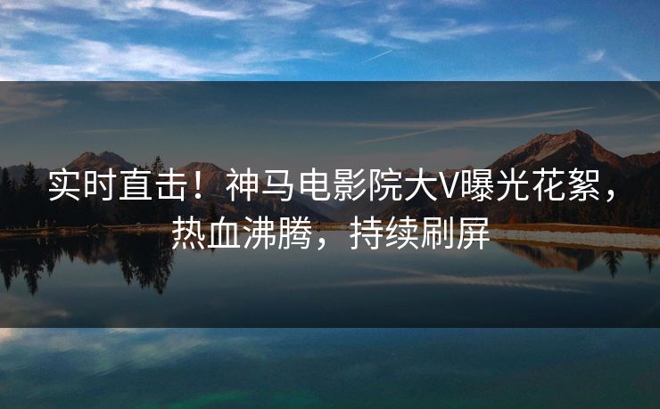 实时直击！神马电影院大V曝光花絮，热血沸腾，持续刷屏