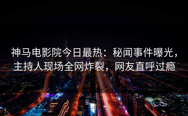 神马电影院今日最热：秘闻事件曝光，主持人现场全网炸裂，网友直呼过瘾