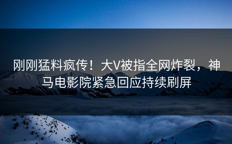 刚刚猛料疯传！大V被指全网炸裂，神马电影院紧急回应持续刷屏