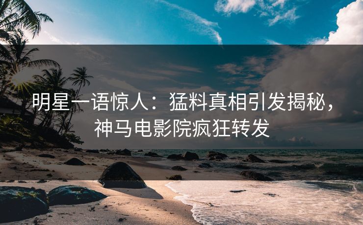 明星一语惊人：猛料真相引发揭秘，神马电影院疯狂转发