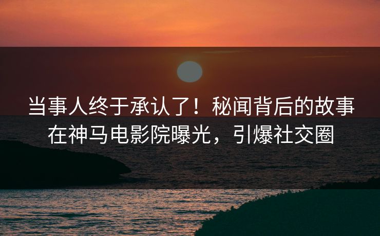 当事人终于承认了！秘闻背后的故事在神马电影院曝光，引爆社交圈