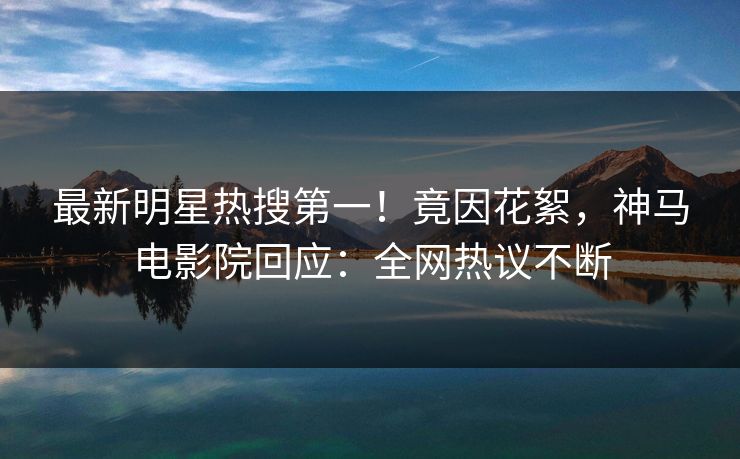 最新明星热搜第一！竟因花絮，神马电影院回应：全网热议不断