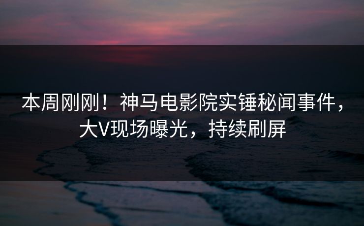 本周刚刚！神马电影院实锤秘闻事件，大V现场曝光，持续刷屏