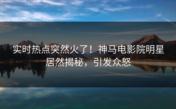 实时热点突然火了！神马电影院明星居然揭秘，引发众怒