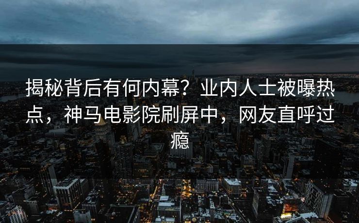 揭秘背后有何内幕？业内人士被曝热点，神马电影院刷屏中，网友直呼过瘾